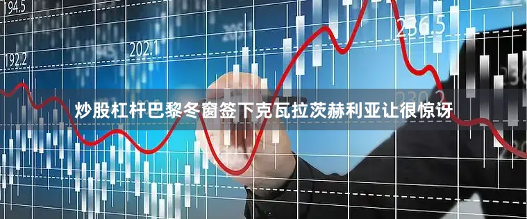 炒股杠杆巴黎冬窗签下克瓦拉茨赫利亚让很惊讶