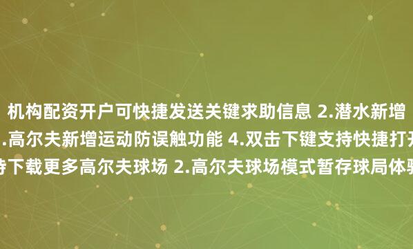 机构配资开户可快捷发送关键求助信息 2.潜水新增旋转表冠防误触功能 3.高尔夫新增运动防误触功能 4.双击下键支持快捷打开支付应用优化 1.支持下载更多高尔夫球场 2.高尔夫球场模式暂存球局体验优化 3.优化锻炼中离线地图的使用体验 4.优化部分界面内容显示 5.优化部分场景的系统稳定性