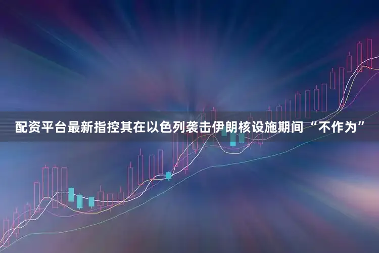 配资平台最新指控其在以色列袭击伊朗核设施期间 “不作为”