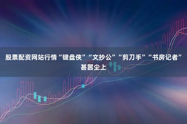 股票配资网站行情“键盘侠”“文抄公”“剪刀手”“书房记者”甚嚣尘上