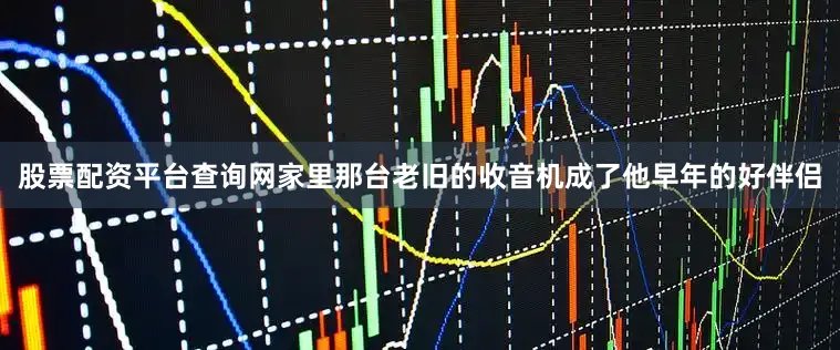 股票配资平台查询网家里那台老旧的收音机成了他早年的好伴侣