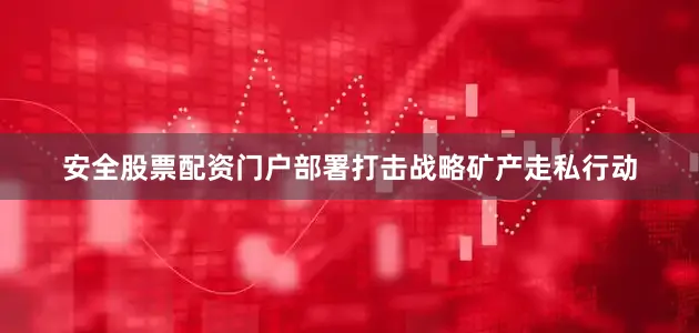 安全股票配资门户部署打击战略矿产走私行动
