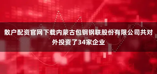 散户配资官网下载内蒙古包钢钢联股份有限公司共对外投资了34家企业