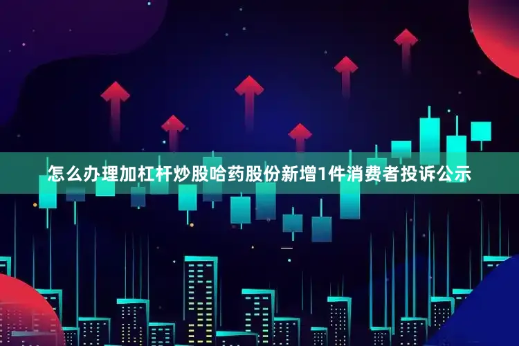 怎么办理加杠杆炒股哈药股份新增1件消费者投诉公示
