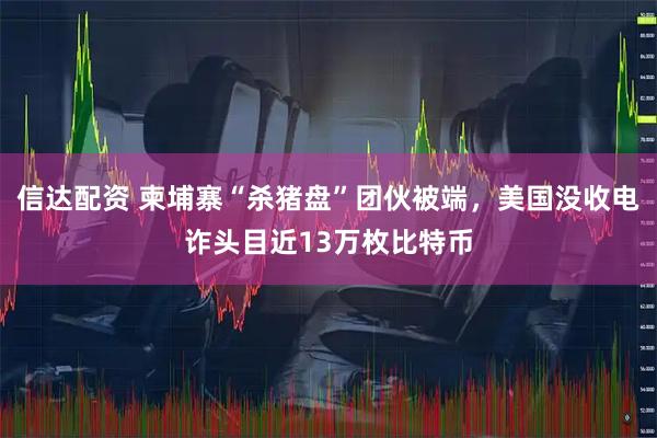 信达配资 柬埔寨“杀猪盘”团伙被端，美国没收电诈头目近13万枚比特币