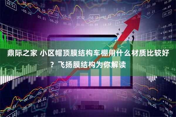 鼎际之家 小区帽顶膜结构车棚用什么材质比较好？飞扬膜结构为你解读