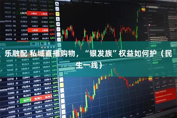 乐融配 私域直播购物，“银发族”权益如何护（民生一线）