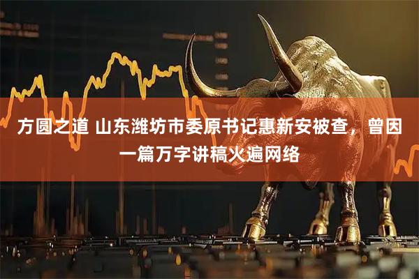 方圆之道 山东潍坊市委原书记惠新安被查，曾因一篇万字讲稿火遍网络