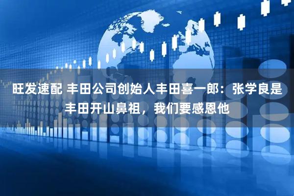 旺发速配 丰田公司创始人丰田喜一郎：张学良是丰田开山鼻祖，我们要感恩他