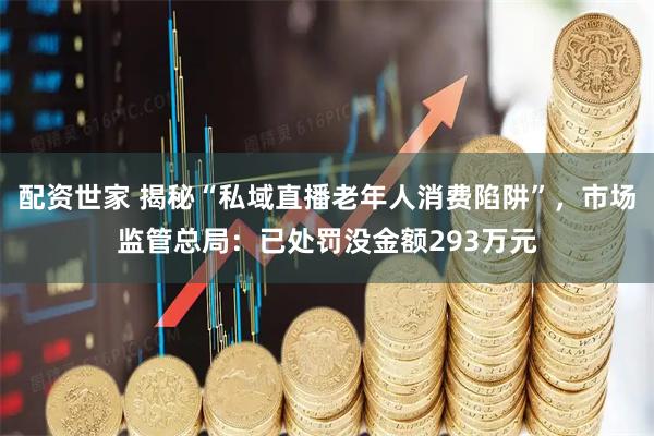 配资世家 揭秘“私域直播老年人消费陷阱”，市场监管总局：已处罚没金额293万元