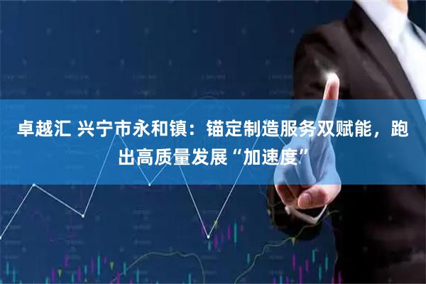 卓越汇 兴宁市永和镇：锚定制造服务双赋能，跑出高质量发展“加速度”