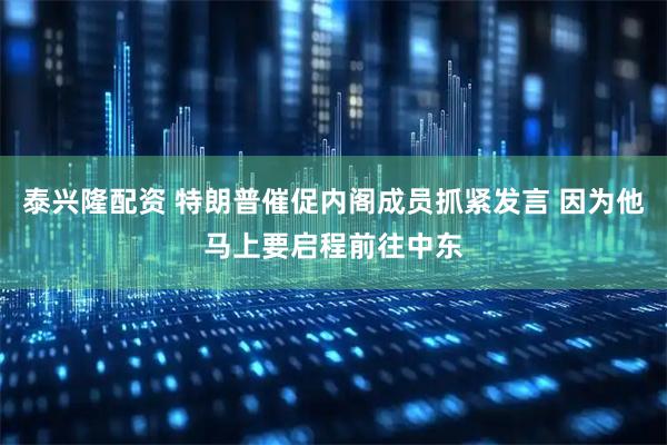 泰兴隆配资 特朗普催促内阁成员抓紧发言 因为他马上要启程前往中东