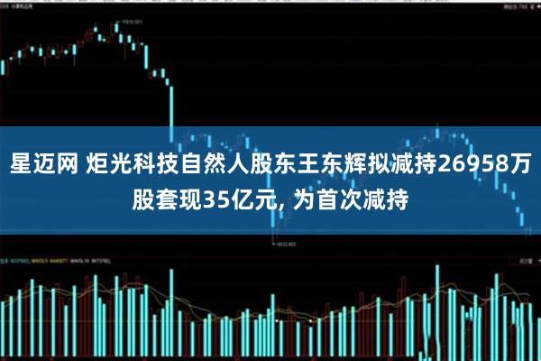 星迈网 炬光科技自然人股东王东辉拟减持26958万股套现35亿元, 为首次减持