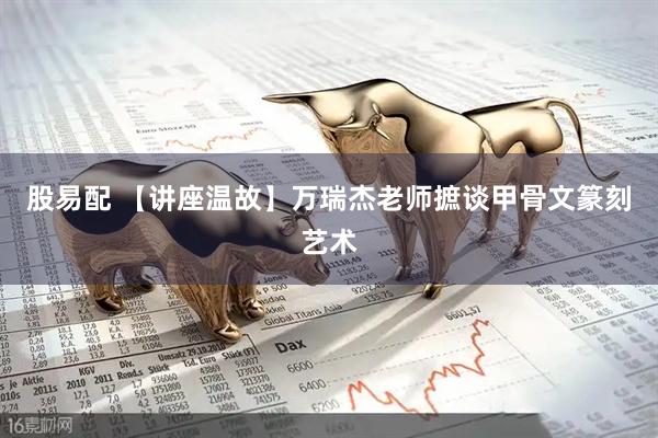 股易配 【讲座温故】万瑞杰老师摭谈甲骨文篆刻艺术