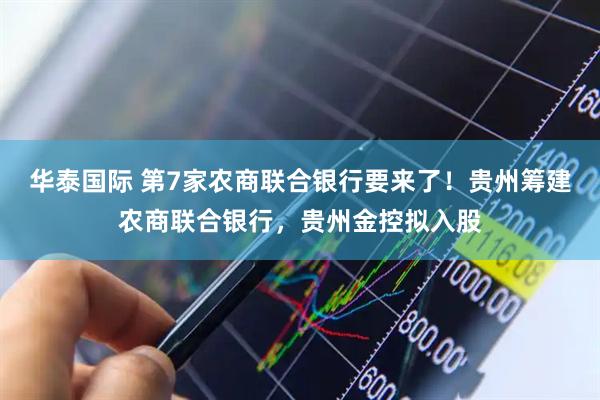 华泰国际 第7家农商联合银行要来了！贵州筹建农商联合银行，贵州金控拟入股