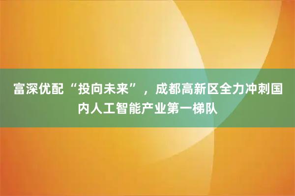 富深优配 “投向未来” ，成都高新区全力冲刺国内人工智能产业第一梯队