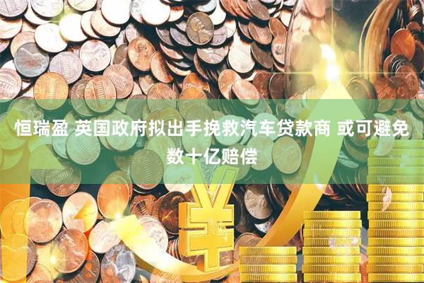 恒瑞盈 英国政府拟出手挽救汽车贷款商 或可避免数十亿赔偿