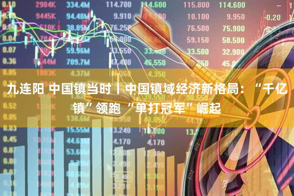 九连阳 中国镇当时丨中国镇域经济新格局：“千亿镇”领跑 “单打冠军”崛起