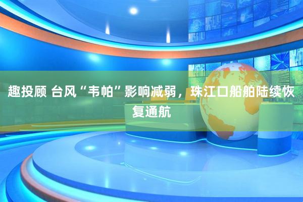 趣投顾 台风“韦帕”影响减弱，珠江口船舶陆续恢复通航