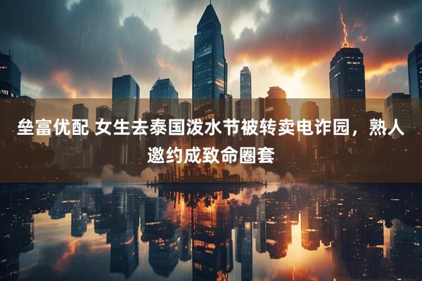 垒富优配 女生去泰国泼水节被转卖电诈园，熟人邀约成致命圈套