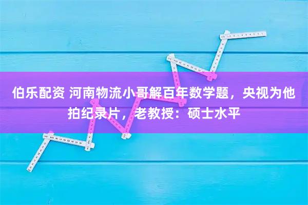 伯乐配资 河南物流小哥解百年数学题，央视为他拍纪录片，老教授：硕士水平