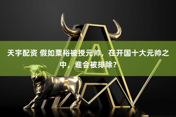 天宇配资 假如粟裕被授元帅，在开国十大元帅之中，谁会被排除？