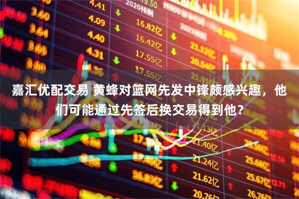 嘉汇优配交易 黄蜂对篮网先发中锋颇感兴趣，他们可能通过先签后换交易得到他？