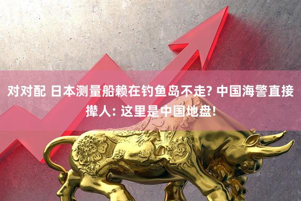 对对配 日本测量船赖在钓鱼岛不走? 中国海警直接撵人: 这里是中国地盘!