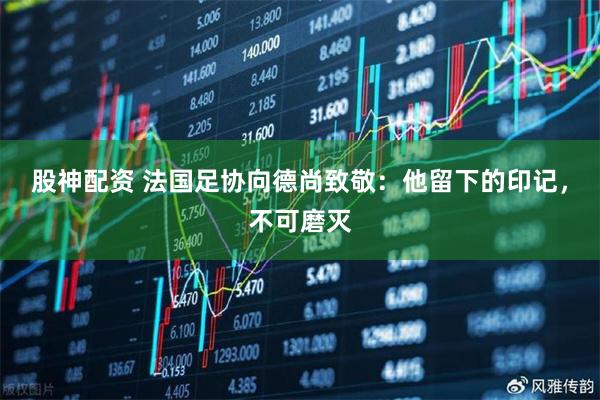 股神配资 法国足协向德尚致敬：他留下的印记，不可磨灭