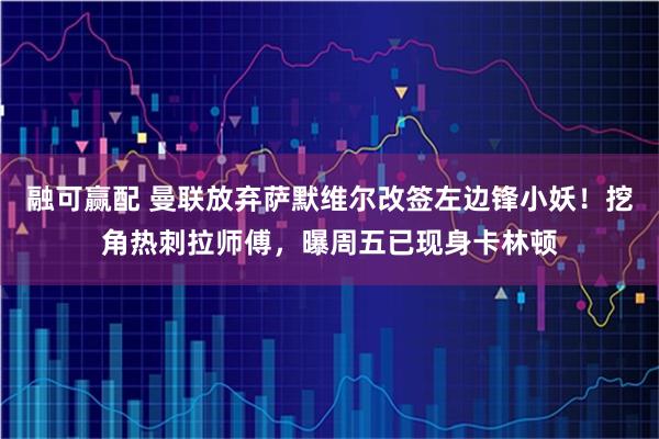 融可赢配 曼联放弃萨默维尔改签左边锋小妖！挖角热刺拉师傅，曝周五已现身卡林顿