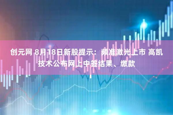 创元网 8月18日新股提示：频准激光上市 高凯技术公布网上中签结果、缴款
